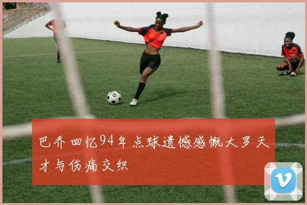 巴乔回忆94年点球遗憾感慨大罗天才与伤痛交织