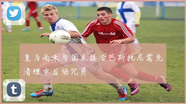 皇马尚未与国米接洽巴斯托尼需先清理中后场冗员