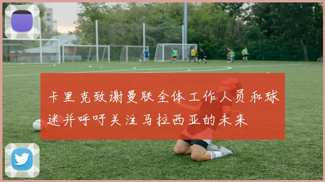 卡里克致谢曼联全体工作人员和球迷并呼吁关注马拉西亚的未来