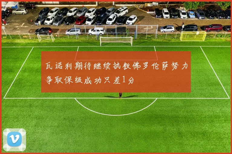 瓦诺利期待继续执教佛罗伦萨努力争取保级成功只差1分