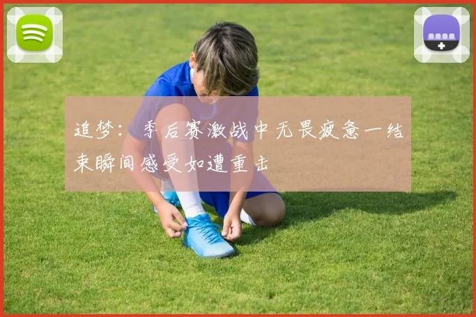 追梦：季后赛激战中无畏疲惫一结束瞬间感受如遭重击