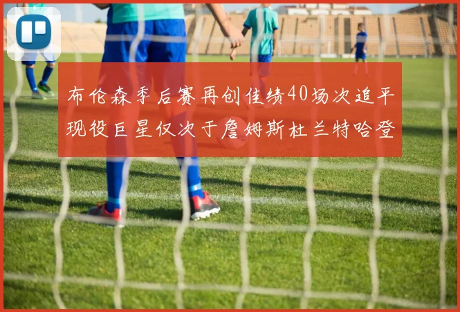 布伦森季后赛再创佳绩40场次追平现役巨星仅次于詹姆斯杜兰特哈登