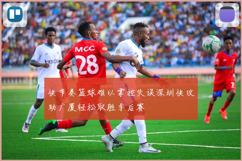 快节奏篮球难以掌控失误深圳快攻助广厦轻松取胜季后赛