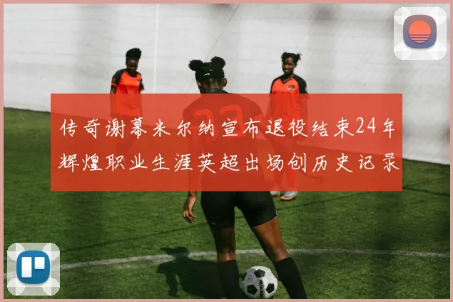 传奇谢幕米尔纳宣布退役结束24年辉煌职业生涯英超出场创历史记录