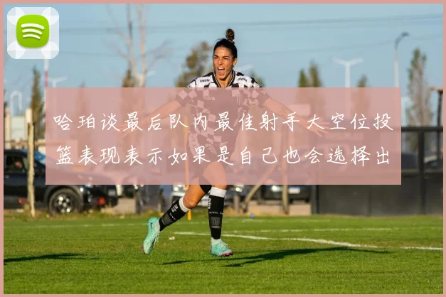 哈珀谈最后队内最佳射手大空位投篮表现表示如果是自己也会选择出手