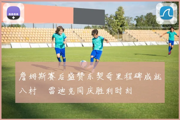 詹姆斯赛后盛赞东契奇里程碑成就八村塁雷迪克同庆胜利时刻