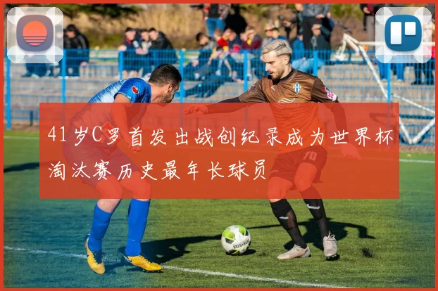 41岁C罗首发出战创纪录成为世界杯淘汰赛历史最年长球员