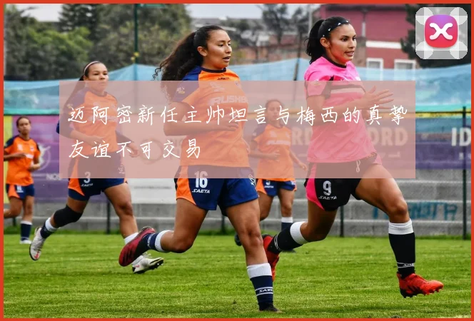 迈阿密新任主帅坦言与梅西的真挚友谊不可交易