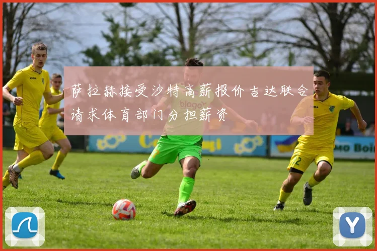 萨拉赫接受沙特高薪报价吉达联合请求体育部门分担薪资