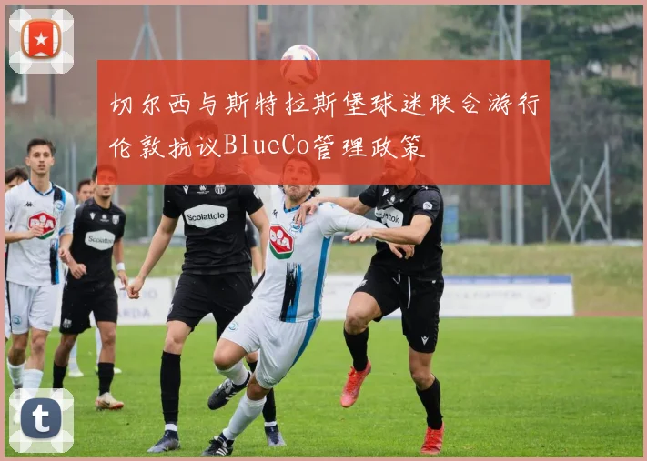 切尔西与斯特拉斯堡球迷联合游行伦敦抗议BlueCo管理政策