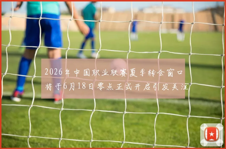 2026年中国职业联赛夏季转会窗口将于6月18日零点正式开启引发关注