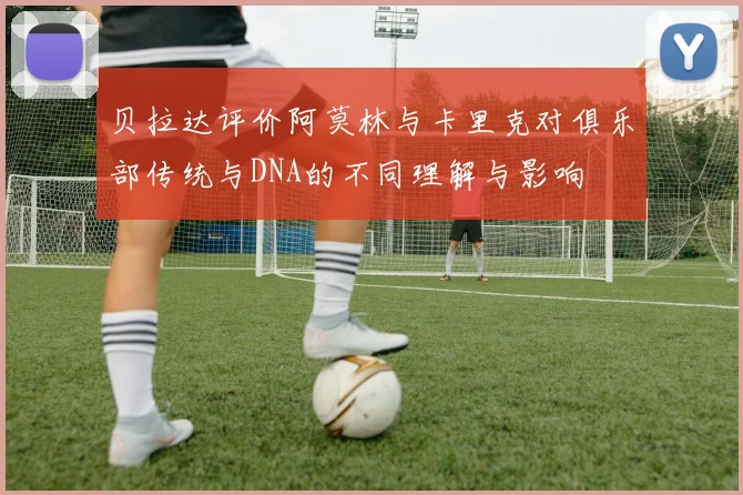 贝拉达评价阿莫林与卡里克对俱乐部传统与DNA的不同理解与影响