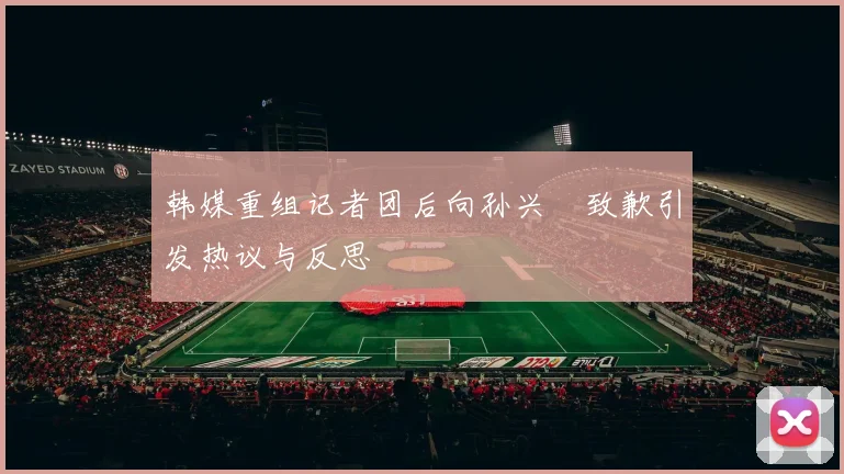 韩媒重组记者团后向孙兴慜致歉引发热议与反思