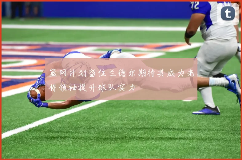 篮网计划留住兰德尔期待其成为老将领袖提升球队实力