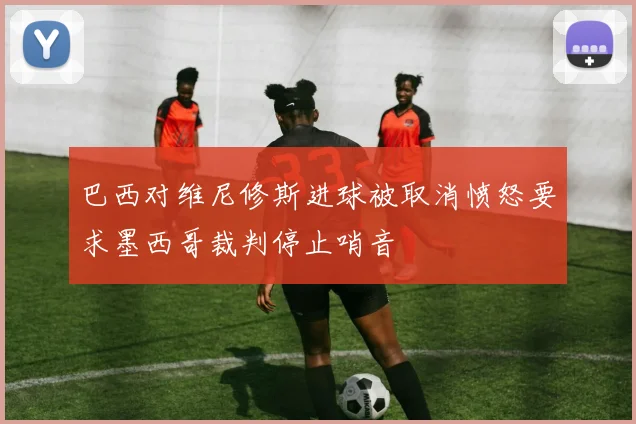 巴西对维尼修斯进球被取消愤怒要求墨西哥裁判停止哨音