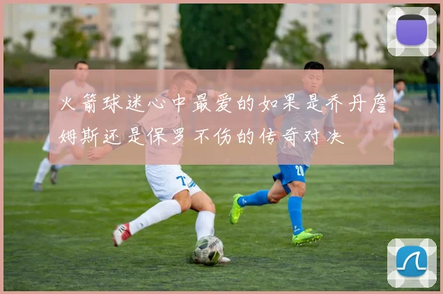 火箭球迷心中最爱的如果是乔丹詹姆斯还是保罗不伤的传奇对决
