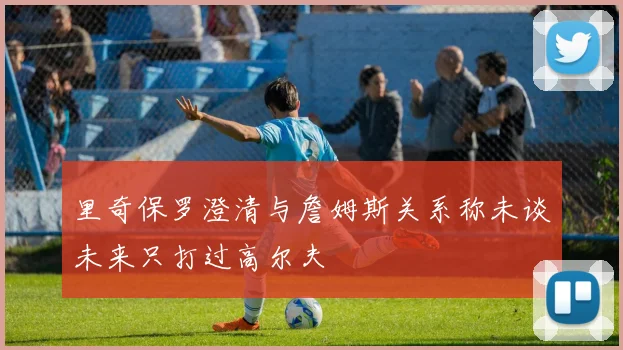 里奇保罗澄清与詹姆斯关系称未谈未来只打过高尔夫