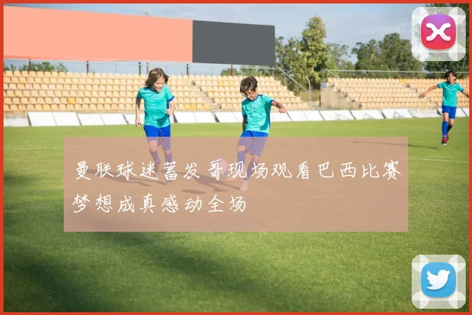 曼联球迷蓄发哥现场观看巴西比赛梦想成真感动全场