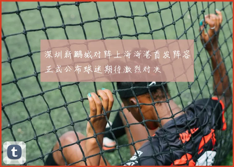 深圳新鹏城对阵上海海港首发阵容正式公布球迷期待激烈对决